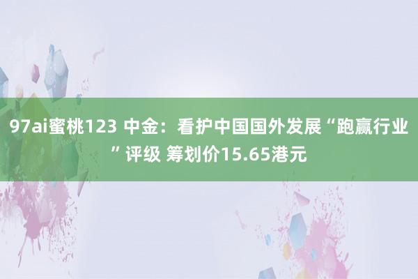 97ai蜜桃123 中金：看护中国国外发展“跑赢行业”评级 筹划价15.65港元