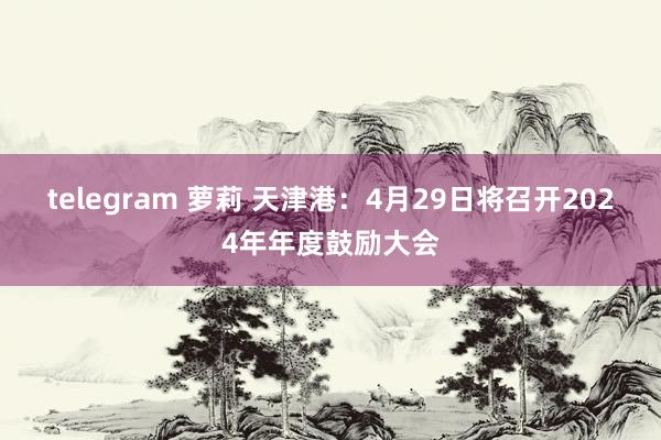 telegram 萝莉 天津港：4月29日将召开2024年年度鼓励大会