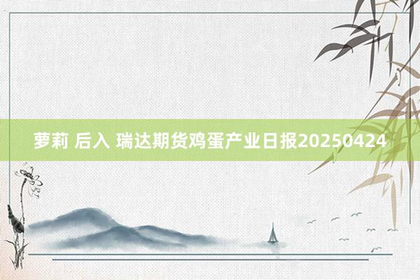 萝莉 后入 瑞达期货鸡蛋产业日报20250424
