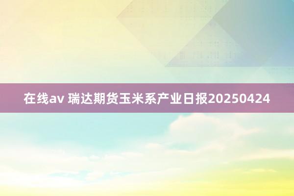 在线av 瑞达期货玉米系产业日报20250424