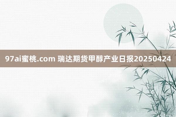97ai蜜桃.com 瑞达期货甲醇产业日报20250424