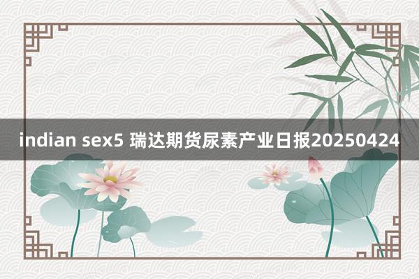 indian sex5 瑞达期货尿素产业日报20250424