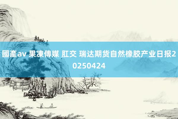 國產av 果凍傳媒 肛交 瑞达期货自然橡胶产业日报20250424