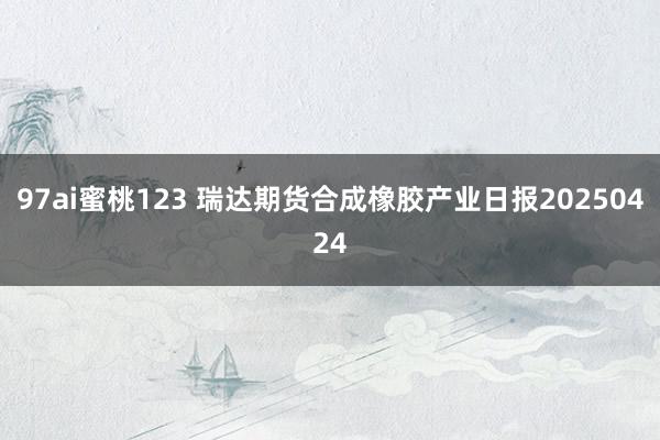 97ai蜜桃123 瑞达期货合成橡胶产业日报20250424