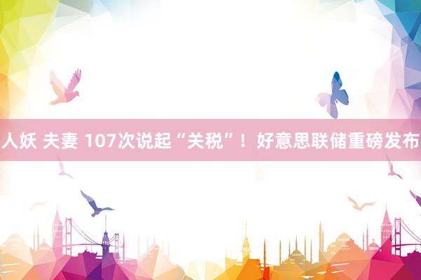 人妖 夫妻 107次说起“关税”！好意思联储重磅发布