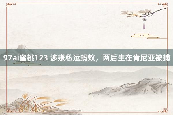 97ai蜜桃123 涉嫌私运蚂蚁，两后生在肯尼亚被捕