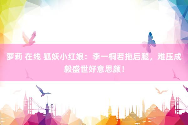 萝莉 在线 狐妖小红娘：李一桐若拖后腿，难压成毅盛世好意思颜！