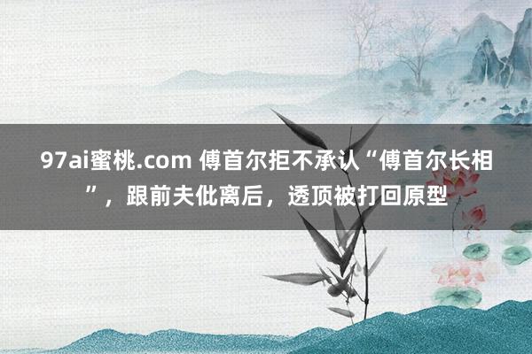 97ai蜜桃.com 傅首尔拒不承认“傅首尔长相”，跟前夫仳离后，透顶被打回原型