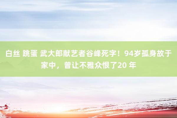 白丝 跳蛋 武大郎献艺者谷峰死字！94岁孤身故于家中，曾让不雅众恨了20 年