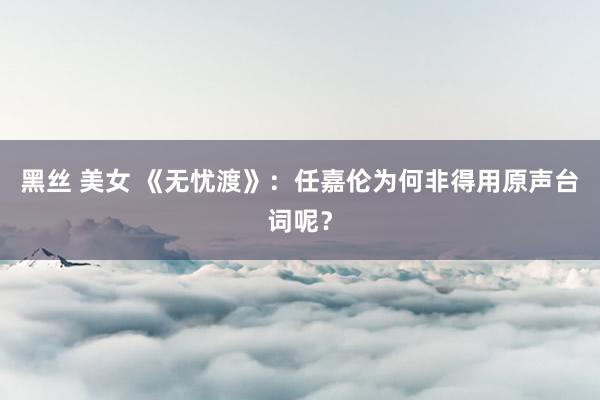 黑丝 美女 《无忧渡》：任嘉伦为何非得用原声台词呢？
