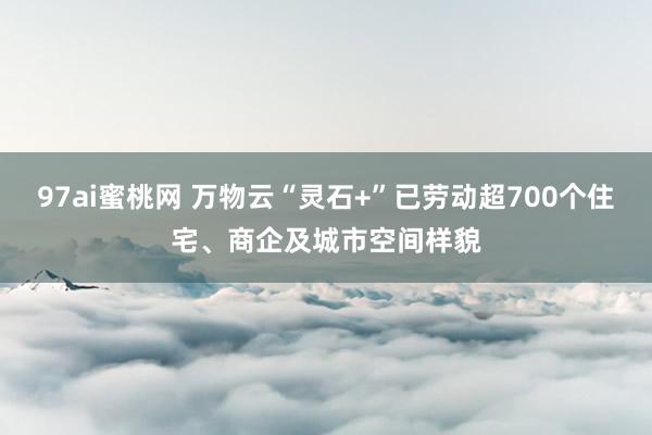 97ai蜜桃网 万物云“灵石+”已劳动超700个住宅、商企及城市空间样貌