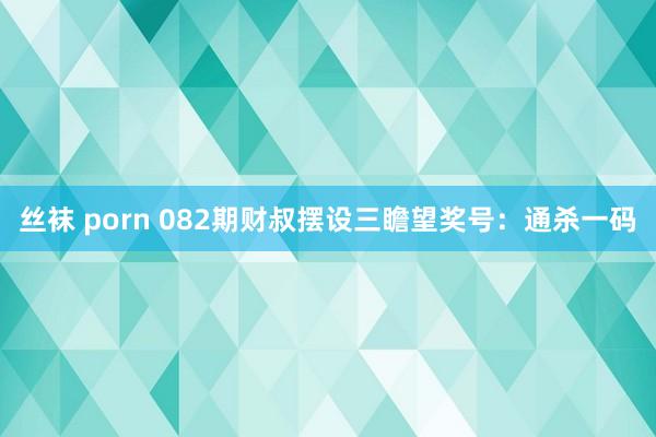 丝袜 porn 082期财叔摆设三瞻望奖号：通杀一码