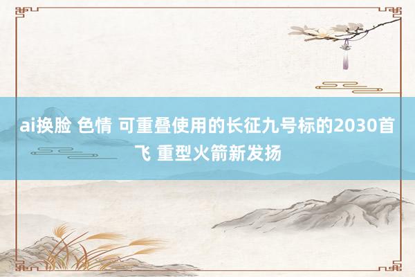 ai换脸 色情 可重叠使用的长征九号标的2030首飞 重型火箭新发扬