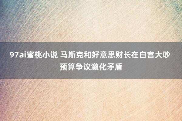 97ai蜜桃小说 马斯克和好意思财长在白宫大吵 预算争议激化矛盾