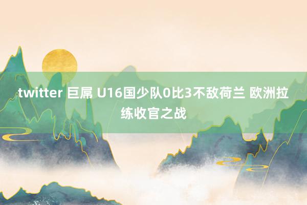 twitter 巨屌 U16国少队0比3不敌荷兰 欧洲拉练收官之战