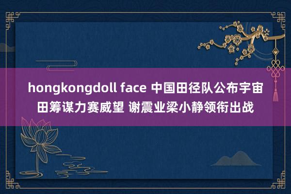 hongkongdoll face 中国田径队公布宇宙田筹谋力赛威望 谢震业梁小静领衔出战