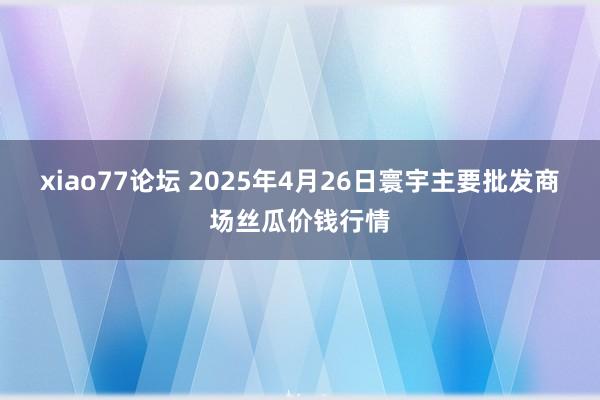 xiao77论坛 2025年4月26日寰宇主要批发商场丝瓜价钱行情