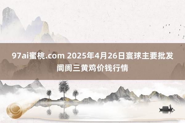 97ai蜜桃.com 2025年4月26日寰球主要批发阛阓三黄鸡价钱行情