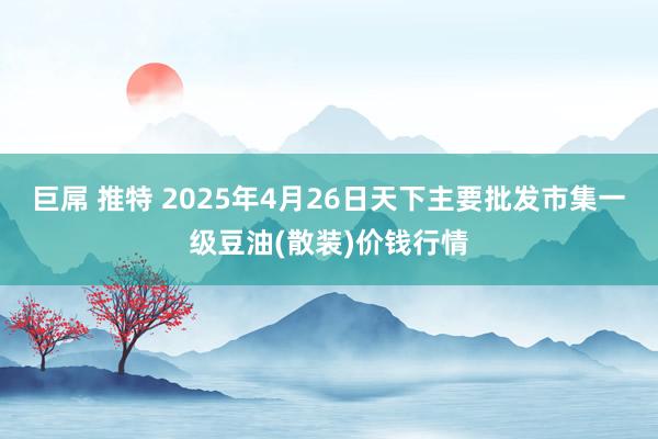 巨屌 推特 2025年4月26日天下主要批发市集一级豆油(散装)价钱行情