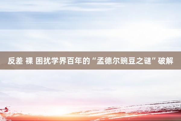 反差 裸 困扰学界百年的“孟德尔豌豆之谜”破解