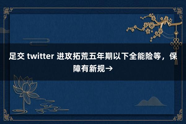 足交 twitter 进攻拓荒五年期以下全能险等，保障有新规→