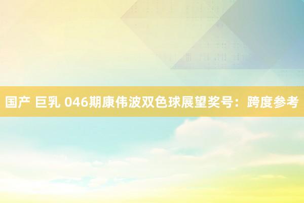 国产 巨乳 046期康伟波双色球展望奖号：跨度参考
